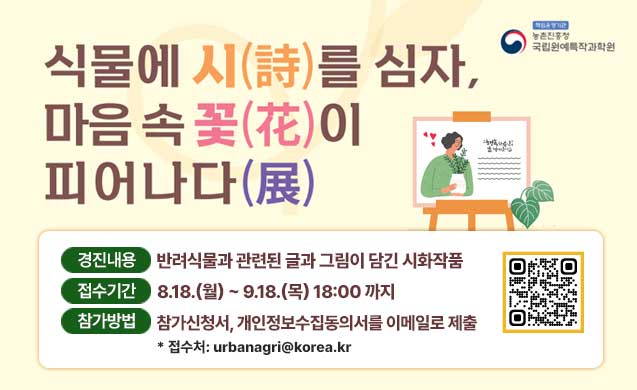 식물에 시(詩)를 심자, 마음속 꽃(花)이 피어나다(展) 경진내용 반려식물과 관련된 글과 그림이 담긴 시화작품 접수기간 8.18(월)~9.18(목)18:00까지 참가방법 참가신청서, 개인정보수집동의서를 이메일로 제출 *접수처 urbanagri@korea.kr