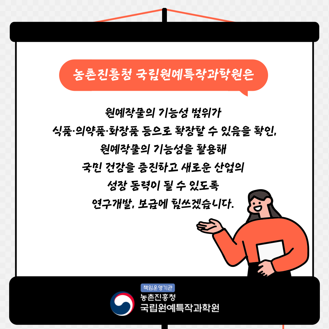 농촌진흥청 국립원예특작과학원은 원예작물의 기능성 범위가 식품·의약품·화장품 등으로 확장할 수 있음을 확인, 원예작물의 기능성을 활용해 국민 건강을 증진하고 새로운 산업의 성장 동력이 될 수 있도록 연구개발, 보급에 힘쓰겠습니다. 책임운영기관 농촌진흥청 국립원예특작과학원 