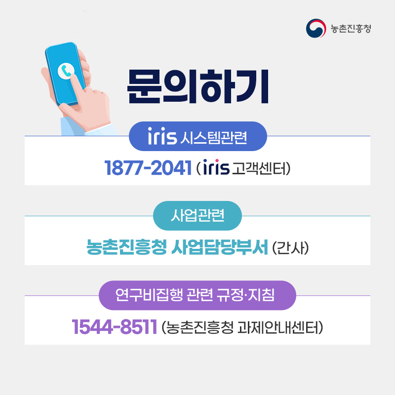 농촌진흥청 문의하기 iris 시스템 관련 1877-2041(iris고객센터) 사업관련 농촌진흥청 사업담당부서(간사) 연구비집행 관련 규정·지침 1544-8511 (농촌진흥청 과제안내센터) 