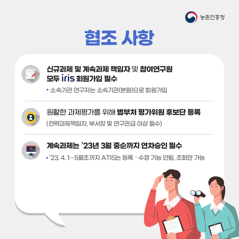 농촌진흥청 협조사항 신규과제 및 계속과제 책임자 및 참여연구원 모두 iris 회원가입 필수 소속기관 연구자는 소속기관(본원)으로 회원가입 원활한 과제평가를 위해 범부처 평가위원 후보단 등록 (전략과제 책임자, 부서장 및 연구관급 이상 필수) 계속과제는 23년 3월 중순까지 연차승인 필수 23.4.1~5월초까지 ATIS는 등록·수정 기능 안됨, 조회만 가능 