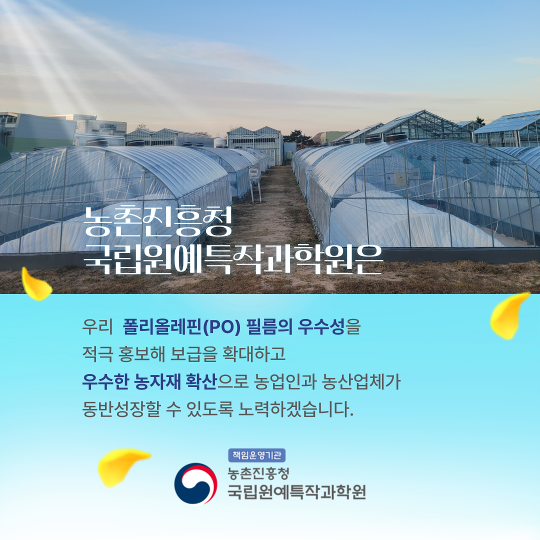 농촌진흥청 국립원예특작과학원은 우리 폴리올레핀(PO) 필름의 우수성을 적극 홍보해 보급을 확대하고 우수한 농자재 확산으로 농업인과 농산업체가 동반성장할 수 있도록 노력하겠습니다. 책임운영기관 농촌진흥청 국립원예특작과학원