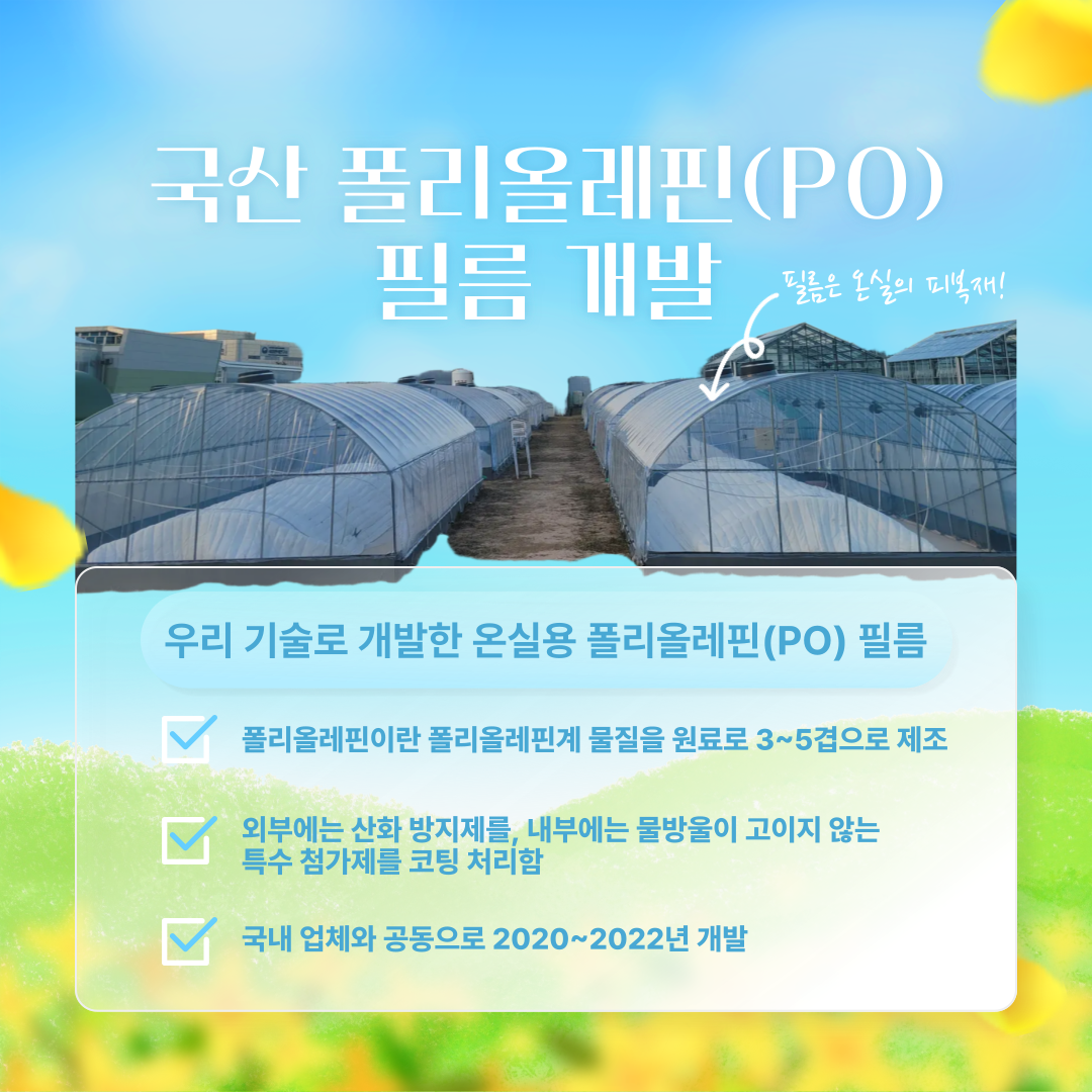 국산 폴리올레핀(PO) 필름 개발 우리 기술로 개발한 온실용 폴리올레핀(PO) 필름 폴리올레핀이란 폴리올레핀계 물질을 원료로 3~5겹으로 제조 외부에는 산화 방지제를, 내부에는 물방울이 고이지 않는 특수 첨가제를 코팅 처리함 국내 업체와 공동으로 2020~2022년 개발