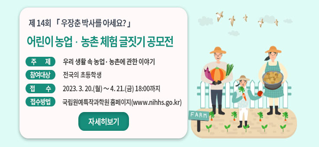 제14회 우장춘 박사를 아세요?어린이 농업·농촌 체험 글짓기 공모전 주제 우리 생활 속 농업·농촌에 관한 이야기 참여대상 전국의 초등학생 접수 2023.3.20.(월)~4.21.(금) 18:00까지 접수방법 국립원예특작과학원 홈페이지(www.nihhs.go.kr) 자세히보기