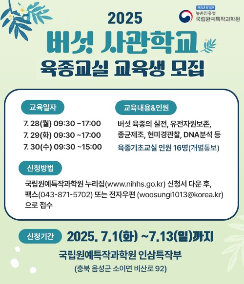 2025 버섯 사관학교 육종교실 교육생 모집 교육일자 7.28(월) 13:30~17:00, 7.29(화) 9:30~17:00, 7.30(수) 9:30~12:00 신청기간 2025. 7.1(화) ~7.13(일)까지 국립원예특작과학원 인삼특작부