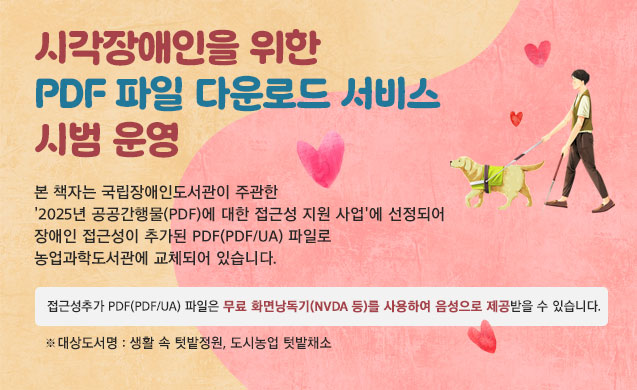 시각장애인을 위한 PDF 파일 다운로드 서비스 시범 운영 본 책자는 국립장애인도서관이 주관한 '2025년 공공간행물(PDF)에 대한 접근성 지원사업'에 선정되어 장애인 접근성이 추가된 PDF(PDF/UA) 파일로 농업과학도서관에 교체되어 있습니다.  접근성 추가PDF(PDF/UA)파일은 무료 화면낭독기(NVDA 등)를 사용하여 음성으로 제공받을 수 있습니다. ※ 대상도서명: 생활 속 텃밭정원, 도시농업 텃밭채소 