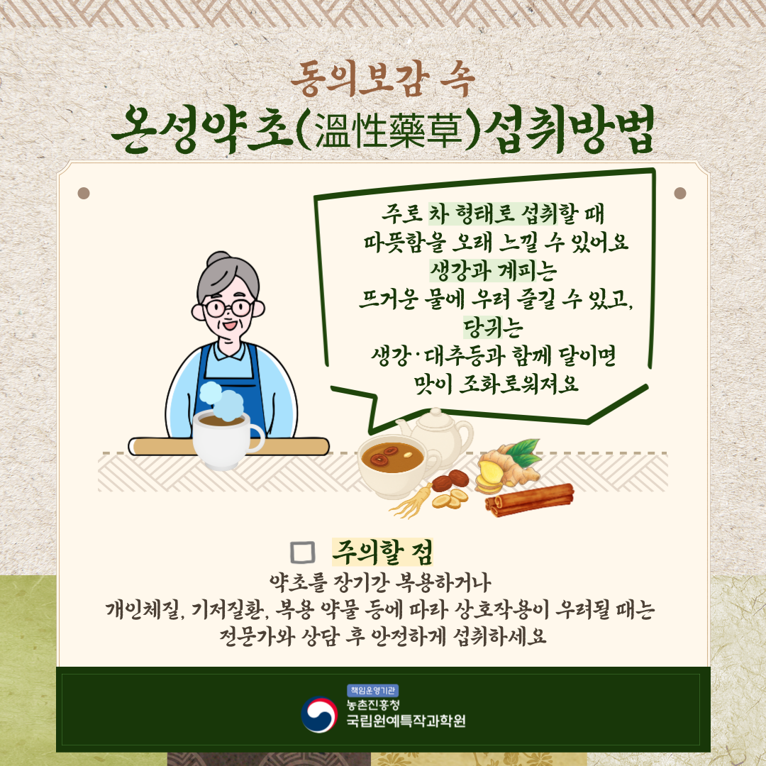 동의보감속 온성약초 (溫性藥草) 섭취방법 주로 차 형태로 섭취할 때 따뜻함을 오래 느길 수 있어요 생강과 계피는 뜨거운 물에 우려 즐길 수 있고, 당귀는 생강·대추 등과 함께 달이면 맛이 조화로워져요 주의할점 약초를 장기간 복용하거나 개인체질, 기저질환, 복용 약물 등에 따라 상호작용이 우려될 때는 전문가와 상담 후 안전하게 섭취하세요 