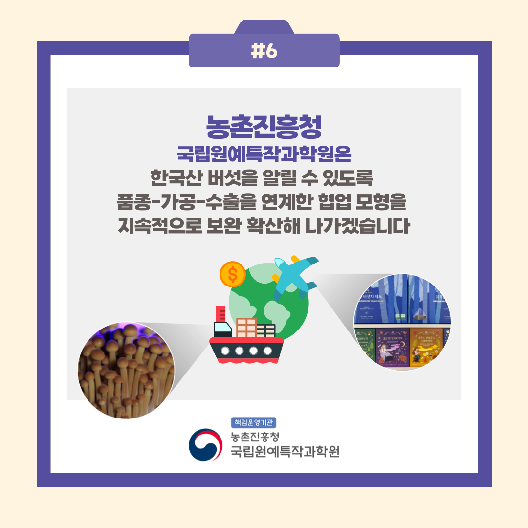 #6 농촌진흥청 국립원예특작과학원은 한국산 버섯을 알릴 수 있도록 품종-가공-수출을 연계한 협업 모형을 지속적으로 보완 확산해 나가겠습니다 