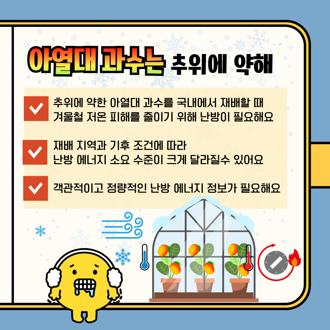 아열대 과수는 추위에 약해 추위에 약한 아열대 과수를 국내에서 재배할 때 겨울철 저온 피해를 줄이기 위해 난방이 필요해요 재배 지역과 기후 조건에 따라 난방 에너지 소요 수준이 크게 달라질 수 있어요 객관적이고 정량적인 난방 에너지 정보가 필요해요 