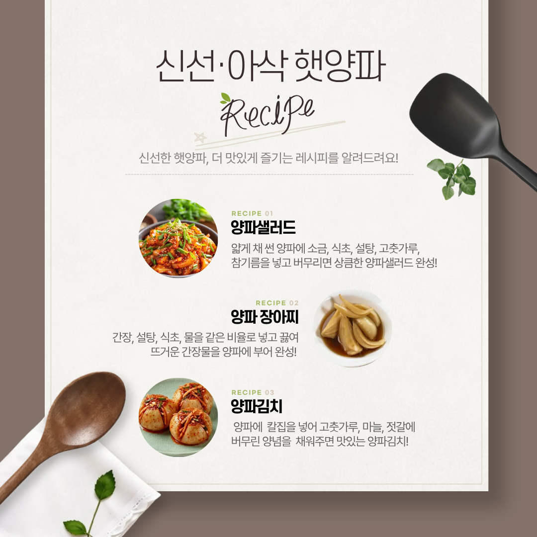  신선·아삭 햇양파 Recipe 신선한 햇양파, 더 맛있게 즐기는 레시피를 알려드려요! RECIPE 01  양파샐러드 얇게 채 썬 양파에 소금, 식초, 설탕, 고춧가루, 참기름을 넣고 버무리면 상큼한 양파샐러드 완성! RECIPE 02 양파 장아찌 간장, 설탕, 식초, 물을 같은 비율로 넣고 끓여 뜨거운 간장물을 양파에 부어 완성! RECIPE 03 양파김치 양파에 칼집을 넣어 고춧가루, 마늘, 젓갈에 버무린 양념을 채워주면 맛있는 양파김치! 