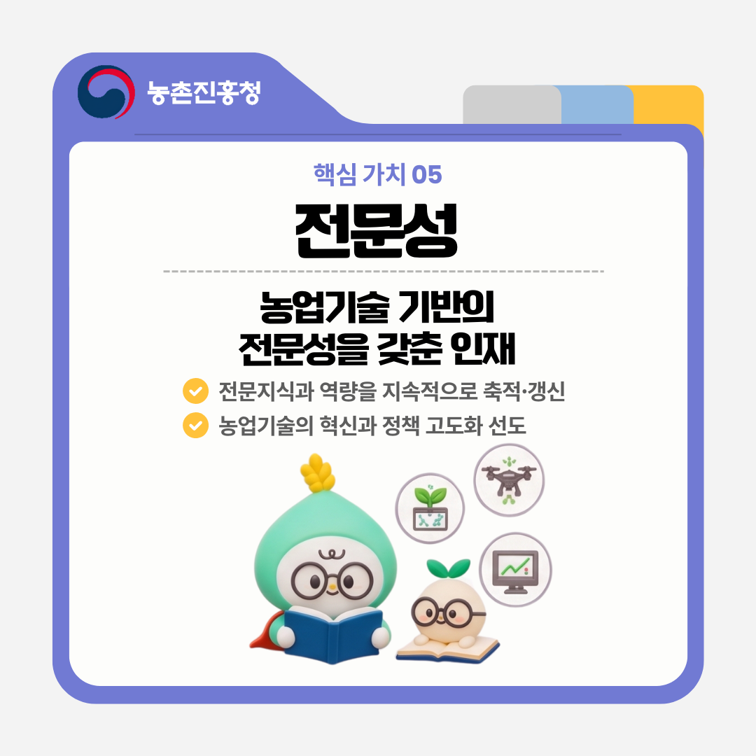 핵심 가치 05 전문성 농업기술 기반의 전문성을 갖춘 인재 전문지식과 역량을 지속적으로 축적·갱신 농업기술의 혁신과 정책 고도화 선도