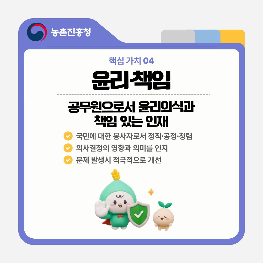 핵심 가치 04 윤리·책임 공무원으로서 윤리의식과 책임 있는 인재 국민에 대한 봉사자로써 정직·공정·청렴 의사결저의 영향과 의미를 인지 문제 발생시 적극적으로 개선