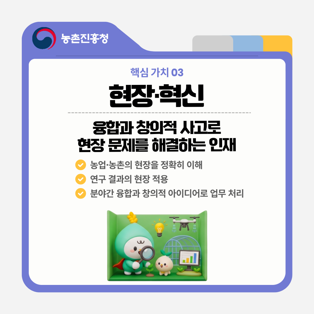 핵심 가치 03 현장·혁신 융합과 창의적 사고로 현장 문제를 해결하는 인재 농업·농촌의 현장을 정확히 이해 연구 결과의 현장 적용 분야간 융합과 창의적 아이디어로 업무 처리