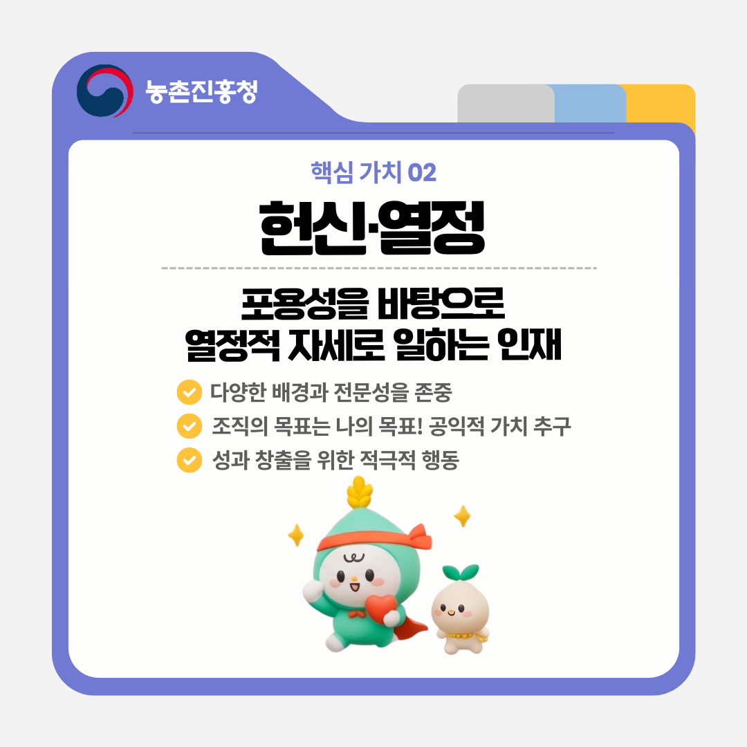 핵신 가치 02 헌신·열정 포용성을 바탕으로 열정적 자세로 일하는 인재 다양한 배경과 전문성을 존중 조직의 목표는 나의 목표! 공익적 가치 추구 성과 창출을 위한 적극적 행동