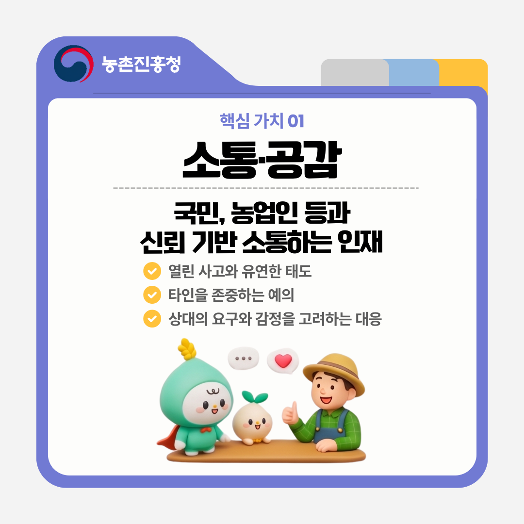 핵심 가치 01 소통·공감 국민, 농업인 등과 신뢰 기반 소통하는 인재 열린 사고와 유연한 태도 타인을 존중하는 예의 상대의 요구와 감정을 고려하는 대응