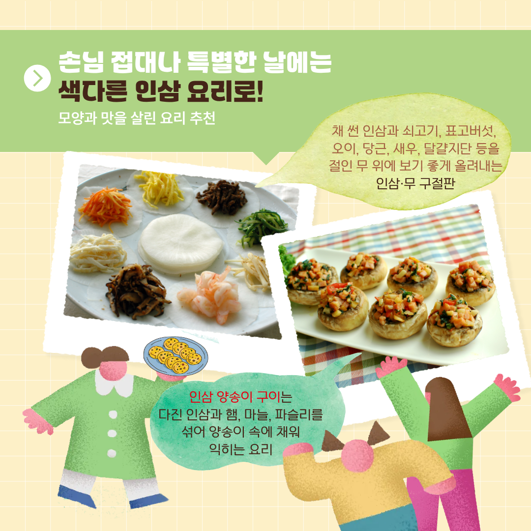 손님 접대나 특별한 날에는 색다른 인삼 요리로! 모양과 맛을 살린 요리 추천 채 썬 인삼과 쇠고기, 표고버섯, 오이, 당근, 새우, 달걀지단 등을 절인 무 위에 보기 좋게 올려내는 인삼·무 구절판 인삼 양송이 구이는 다진 인삼과 햄, 마늘, 파슬리를 섞어 양송이 속에 채워 익히는 요리 