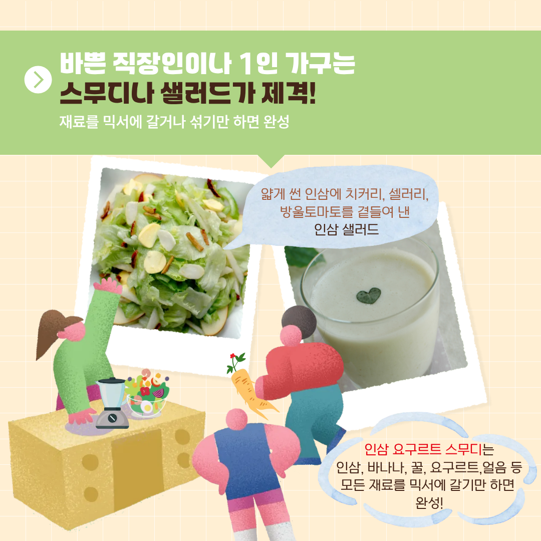 바쁜 직장인이나 1인 가구는 스무디나 샐러드가 제격! 재료를 믹서에 갈거나 섞기만 하면 완성 얇게 썬 인삼에 치커리, 셀러리, 방울토마토를 곁들여 낸 인삼 샐러드 인삼 요구르트 스무디는 인삼, 바나나, 꿀, 요구르트, 얼음 등 모든 재료를 믹서에 갈기만 하면 완성! 