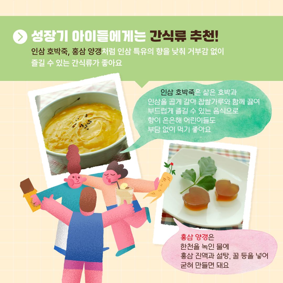 \성장기 아이들에게근 간식류 추천! 인삼 호박죽, 홍삼 양갱처럼 인삼 특유의 향을 낮춰 거부감 없이 즐길 수 있는 간식류가 좋아요 인삼 호박죽은 삶은 호박과 인삼을 곱게 갈아 참쌀가루와 함께 끓여 부드럽게 즐길 수 있는 음식으로 향이 은은해 어린이들도 부담 없이 먹기 좋아요 홍삼 양갱은 한천을 녹인 물에 홍삼 진액과 설탕, 꿀 등을 넣어 굳혀 만들면 돼요. 