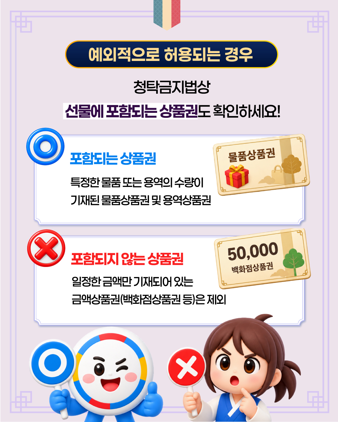 예외적으로 허용되는 경우 청탁금지법상 선물에 포함되는 상품권도 확인하세요! 포함되는 상품권 특정한 물품 또는 용역의 수량이 기재된 물품상품권 및 용역상품권 포함되지 않는 상품권 일정한 금액만 기재되어 있는 금액상품권(백화점상품권 등)은 제외