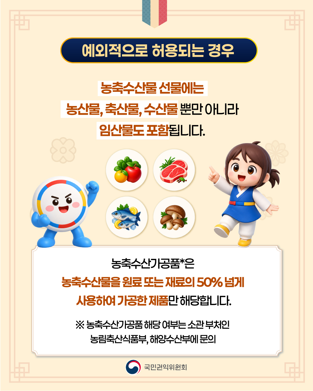예외적으로 허용되는 경우 농축수산물 선물에는 농산물, 축산물, 수산물 뿐만 아니라 임산물도 포함됩니다. 농축수산가공품*은 농축수산물을 원료 또는 재료의 50%넘게 사용하여 가공한 제품만 해당합니다. ※ 농축수산가공품 해당 여부는 소관 부처인 농림축산식품부, 해양수산부에 문의 