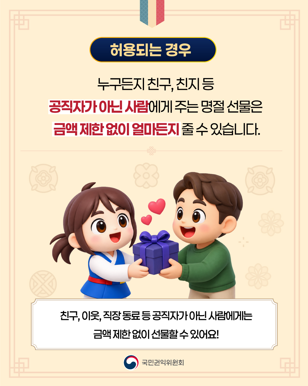 허용되는 경우 누구든지 친구, 친지 등 공직자가 아닌 사람에게 주는 명절 선물은 금액 제한 없이 얼마든지 줄 수 있습니다. 친구, 이웃, 직장 동료 등 공직자가 아닌 사람에게는 금액 제한 없이 선물할 수 있어요! 