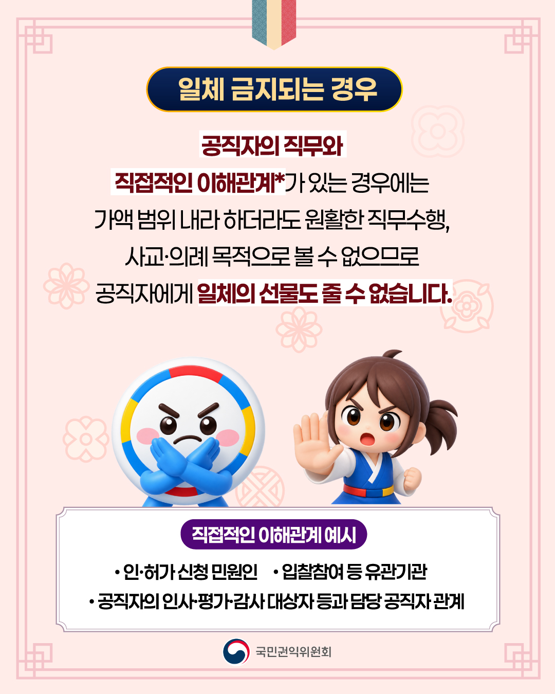 일체 금지되는 경우 공직자의 직무와 직접적인 이해관계*가 있는 경우에는 가액 범위 내라 하더라도 원활한 직무수행, 사교·의례 목적으로 볼 수 없으므로 공직자에게 일체의 선물도 줄 수 없습니다. 직접적인 이해관계 예시 인·허가 신청 민원인 입찰참여 등 유관기관 공직자의 인사·평가·감사 대상자 등과 담당 공직자 관계 