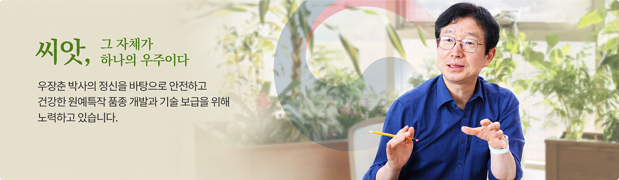 씨앗, 그 자체가 하나의 우주이다 우장춘 박사의 정신을 바탕으로 안전하고 건강한 원예특작 품종 개발과 기술 보급을 위해 노력하고 있습니다.